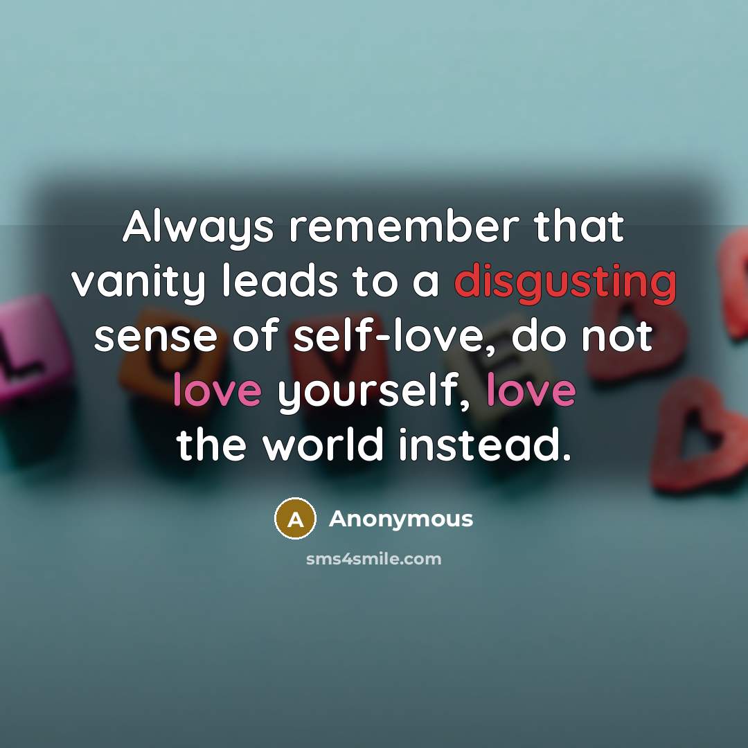 “Always remember that vanity leads to a disgusting sense of self-love, do not love yourself, love the world instead.” quote by Anonymous