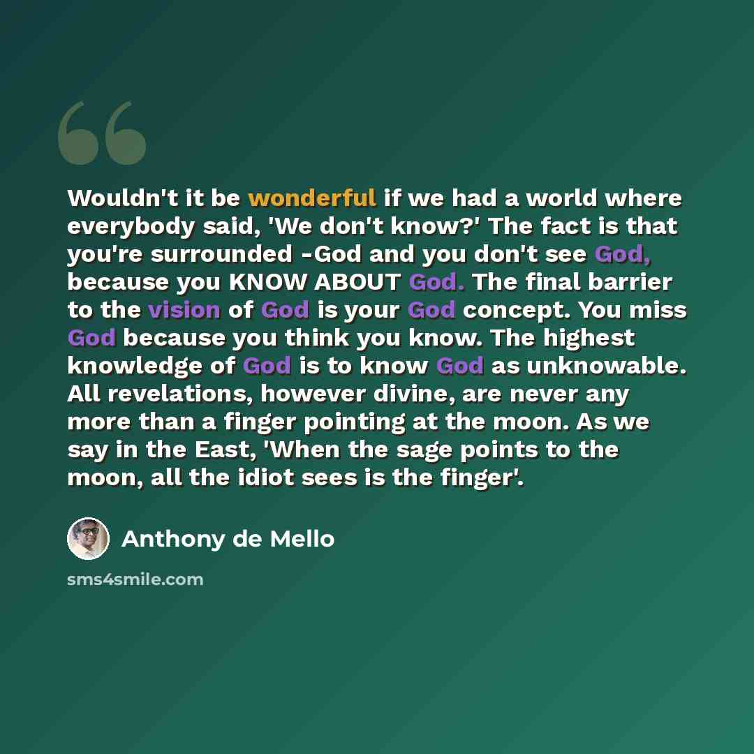 “Wouldn't it be wonderful if we had a world where everybody said, 'We don't know?' The fact is that you're surrounded -God and you don't see God, because you KNOW ABOUT God. The final barrier to the vision of God is your God concept. You miss God because you think you know. The highest knowledge of…” quote by Anthony de Mello