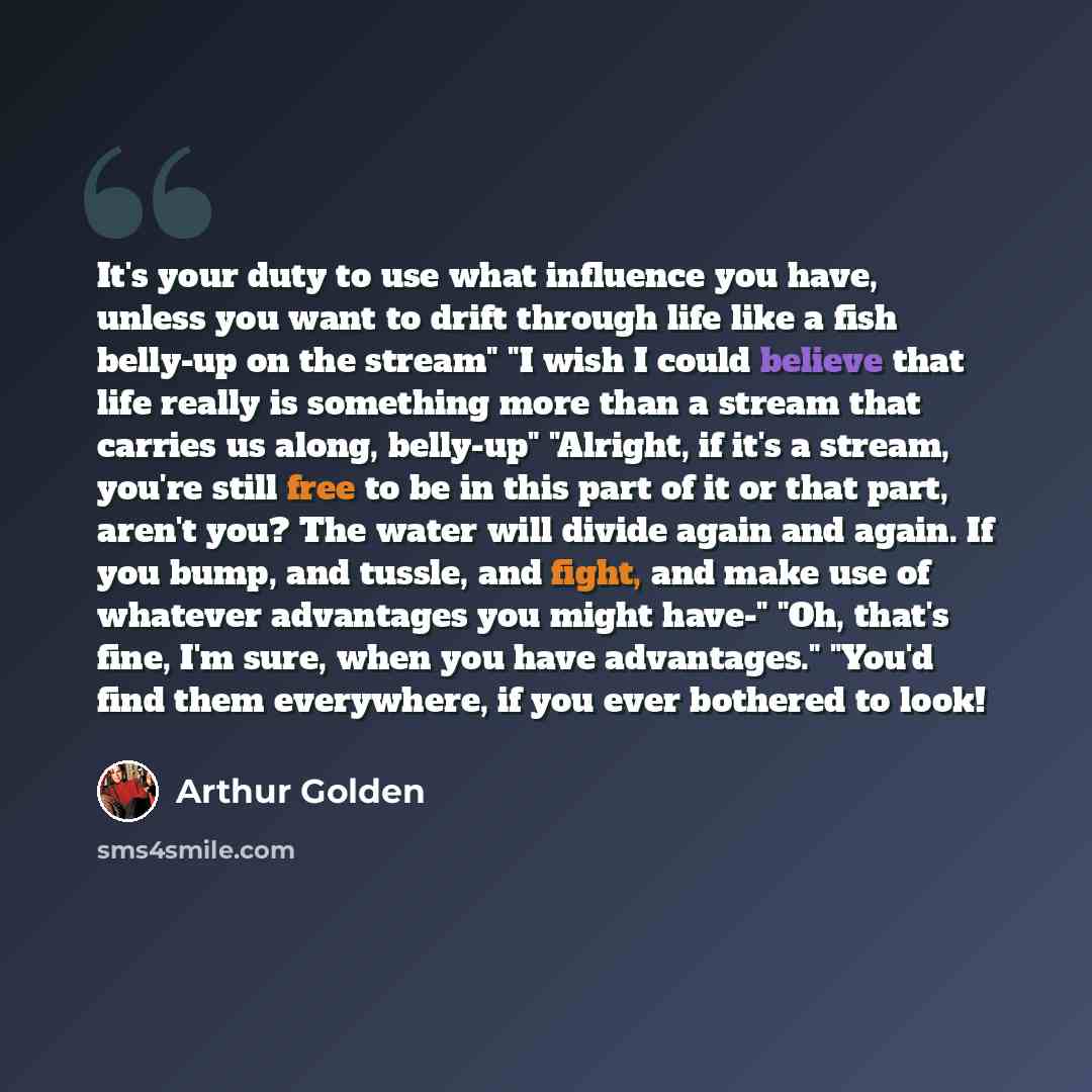 “It's your duty to use what influence you have, unless you want to drift through life like a fish belly-up on the stream" "I wish I could believe that life really is something more than a stream that carries us along, belly-up" "Alright, if it's a stream, you're still free to be in this part of it…” quote by Arthur Golden