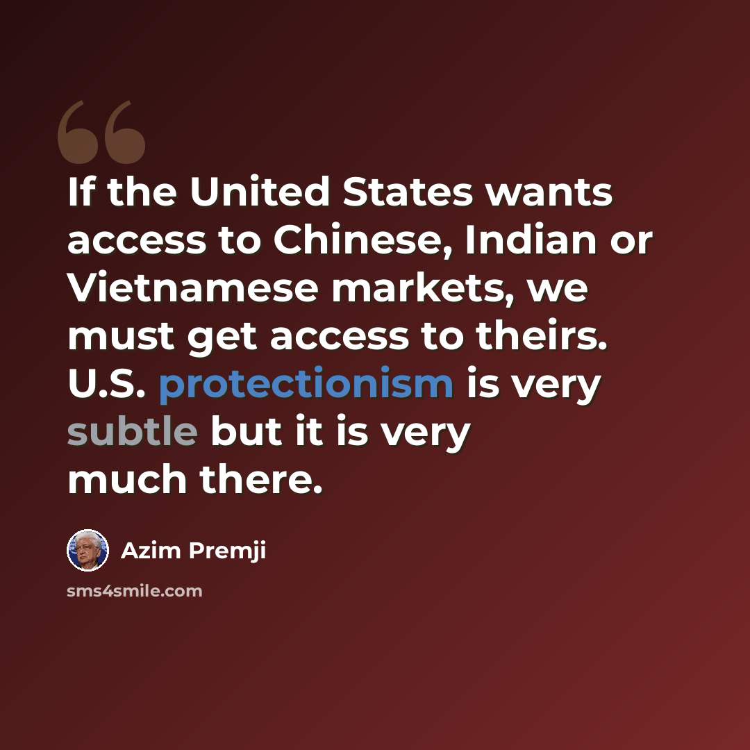 “If the United States wants access to Chinese, Indian or Vietnamese markets, we must get access to theirs. U.S. protectionism is very subtle but it is very much there.” quote by Azim Premji