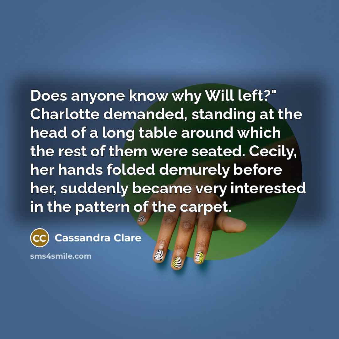 “Does anyone know why Will left?" Charlotte demanded, standing at the head of a long table around which the rest of them were seated. Cecily, her hands folded demurely before her, suddenly became very interested in the pattern of the carpet.” quote by Cassandra Clare