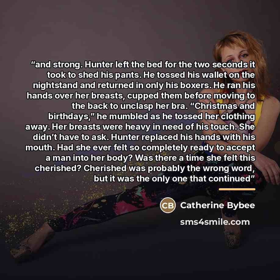 “and strong. Hunter left the bed for the two seconds it took to shed his pants. He tossed his wallet on the nightstand and returned in only his boxers. He ran his hands over her breasts, cupped them before moving to the back to unclasp her bra. “Christmas and birthdays,” he mumbled as he tossed her…” quote by Catherine Bybee