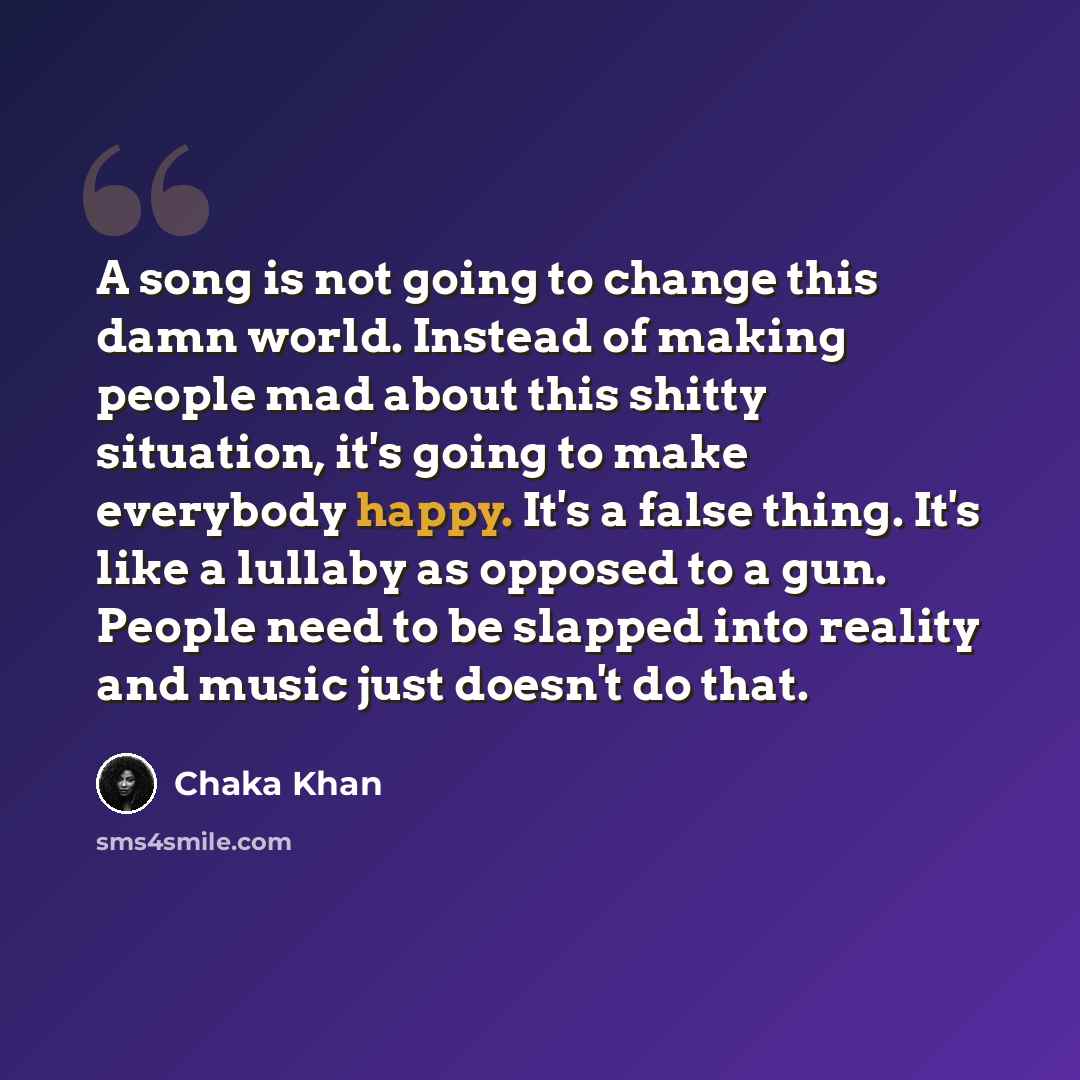 “A song is not going to change this damn world. Instead of making people mad about this shitty situation, it's going to make everybody happy. It's a false thing. It's like a lullaby as opposed to a gun. People need to be slapped into reality and music just doesn't do that.” quote by Chaka Khan