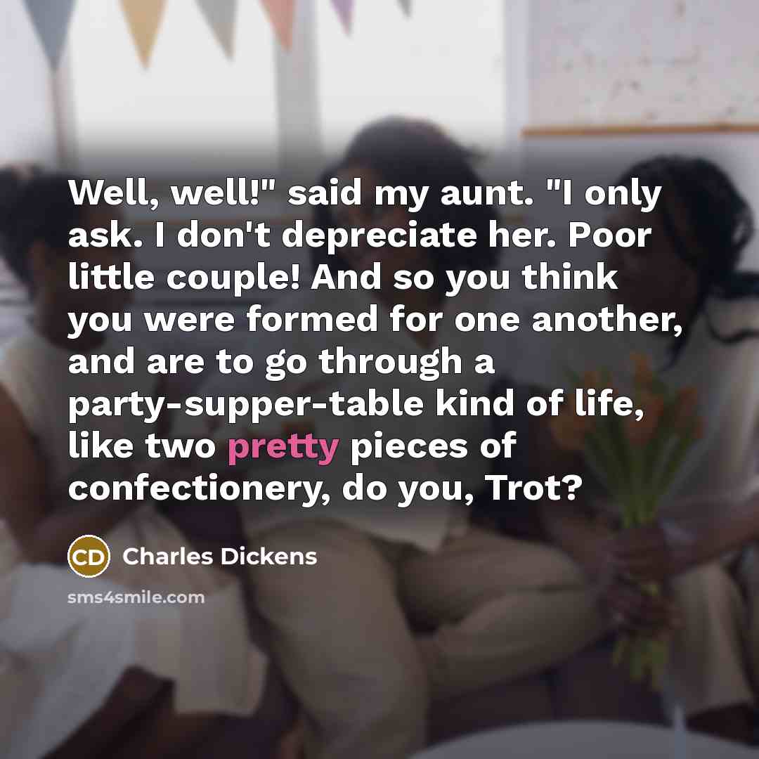 “Well, well!" said my aunt. "I only ask. I don't depreciate her. Poor little couple! And so you think you were formed for one another, and are to go through a party-supper-table kind of life, like two pretty pieces of confectionery, do you, Trot?” quote by Charles Dickens