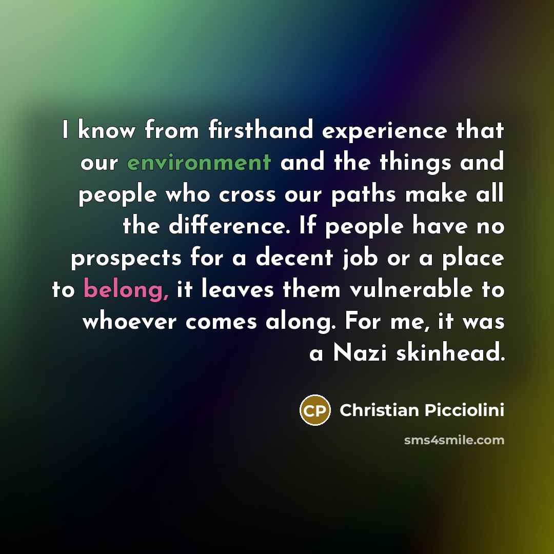 “I know from firsthand experience that our environment and the things and people who cross our paths make all the difference. If people have no prospects for a decent job or a place to belong, it leaves them vulnerable to whoever comes along. For me, it was a Nazi skinhead.” quote by Christian Picciolini