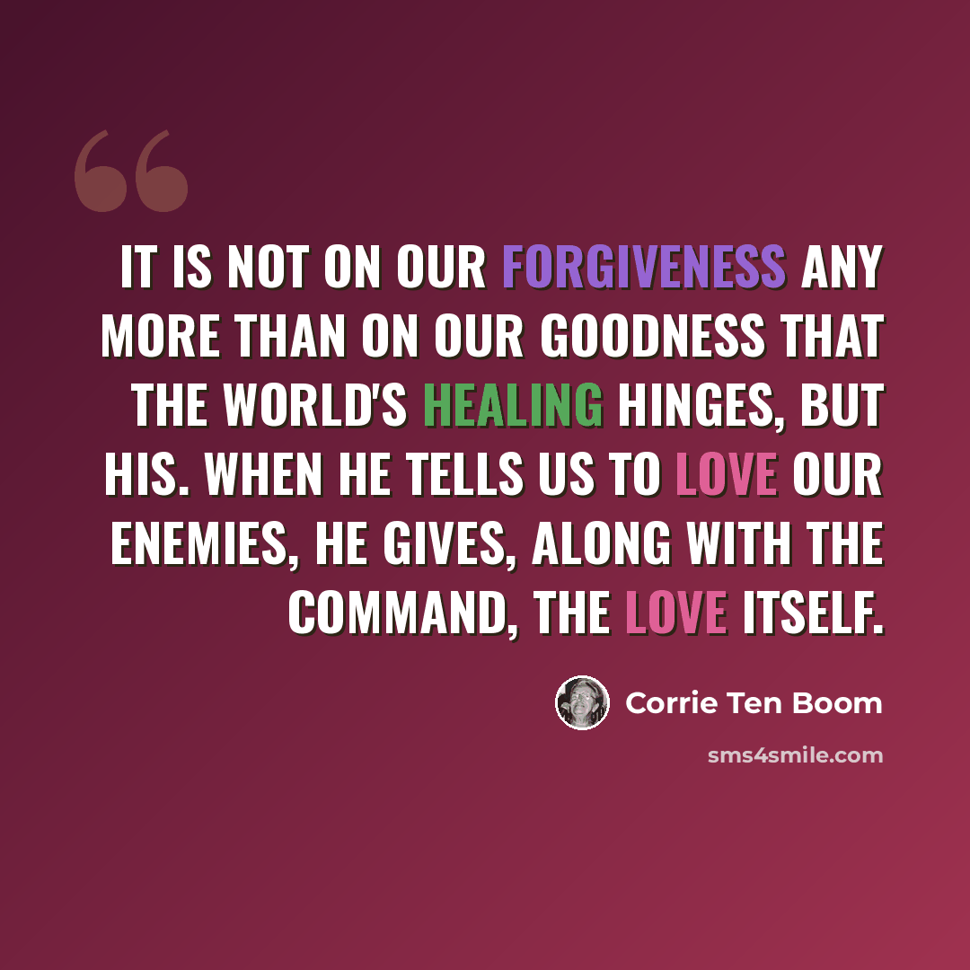“It is not on our forgiveness any more than on our goodness that the world's healing hinges, but His. When He tells us to love our enemies, He gives, along with the command, the love itself.” quote by Corrie Ten Boom