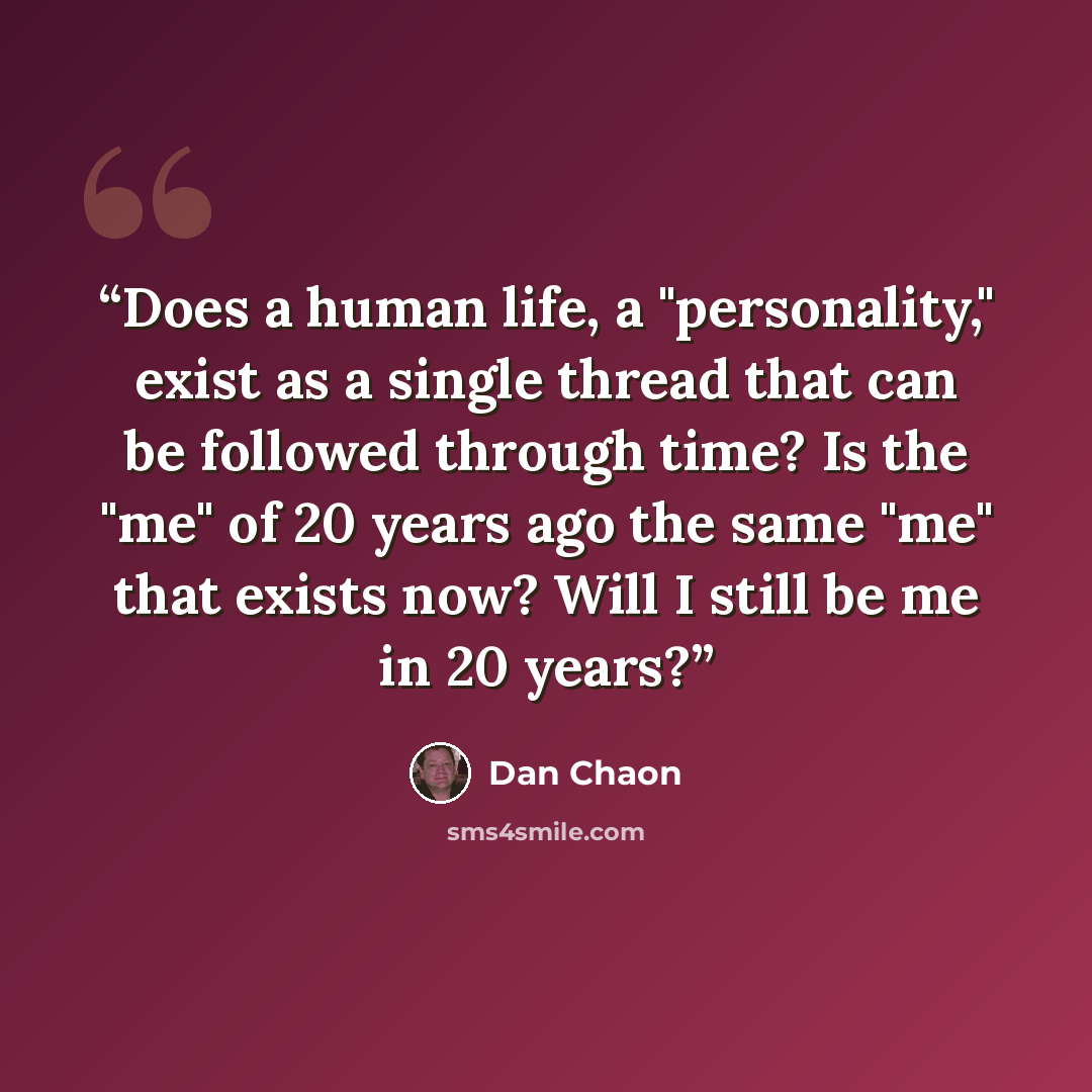 “Does a human life, a "personality," exist as a single thread that can be followed through time? Is the "me" of 20 years ago the same "me" that exists now? Will I still be me in 20 years?” quote by Dan Chaon