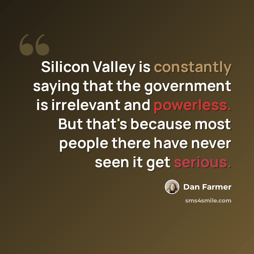 “Silicon Valley is constantly saying that the government is irrelevant and powerless. But that's because most people there have never seen it get serious.” quote by Dan Farmer