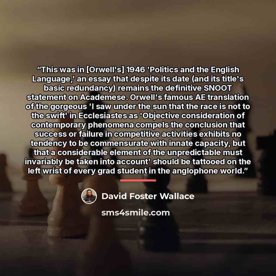 “This was in [Orwell's] 1946 'Politics and the English Language,' an essay that despite its date (and its title's basic redundancy) remains the definitive SNOOT statement on Academese. Orwell's famous AE translation of the gorgeous 'I saw under the sun that the race is not to the swift' in…” quote by David Foster Wallace