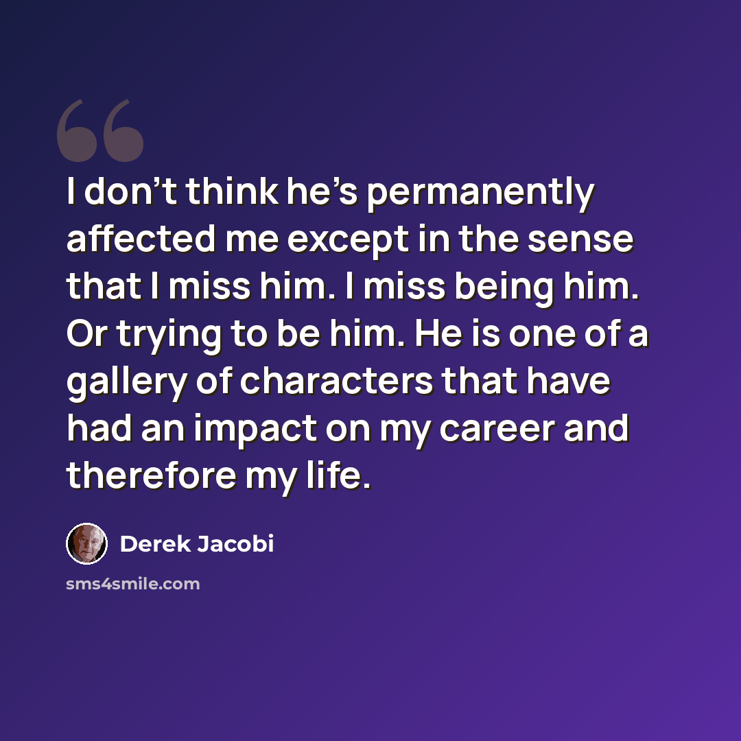 “I don't think he's permanently affected me except in the sense that I miss him. I miss being him. Or trying to be him. He is one of a gallery of characters that have had an impact on my career and therefore my life.” quote by Derek Jacobi