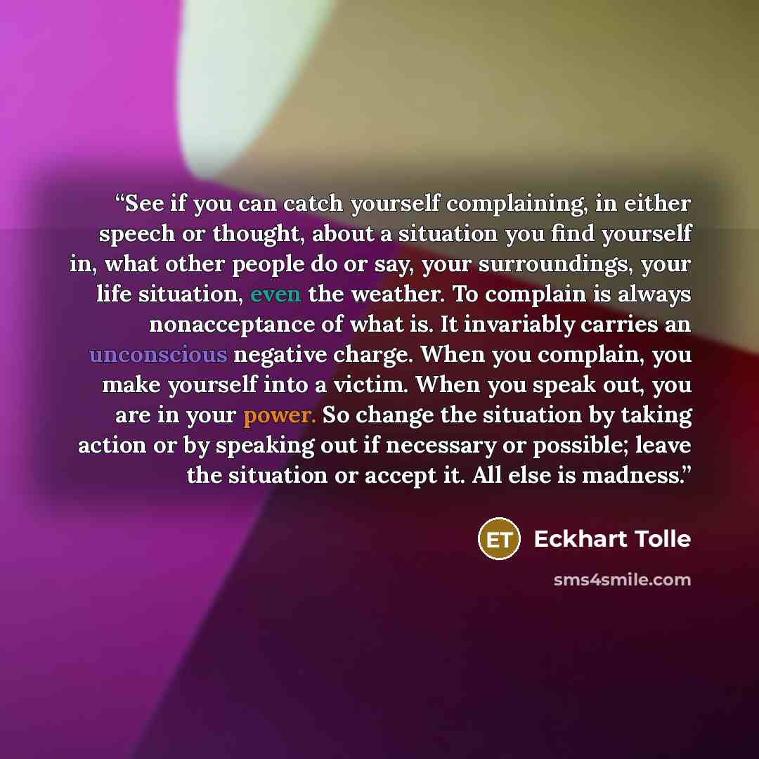 “See if you can catch yourself complaining, in either speech or thought, about a situation you find yourself in, what other people do or say, your surroundings, your life situation, even the weather. To complain is always nonacceptance of what is. It invariably carries an unconscious negative…” quote by Eckhart Tolle