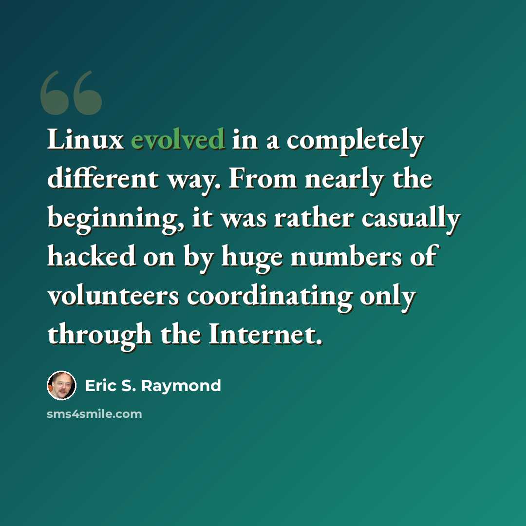 “Linux evolved in a completely different way. From nearly the beginning, it was rather casually hacked on by huge numbers of volunteers coordinating only through the Internet.” quote by Eric S. Raymond