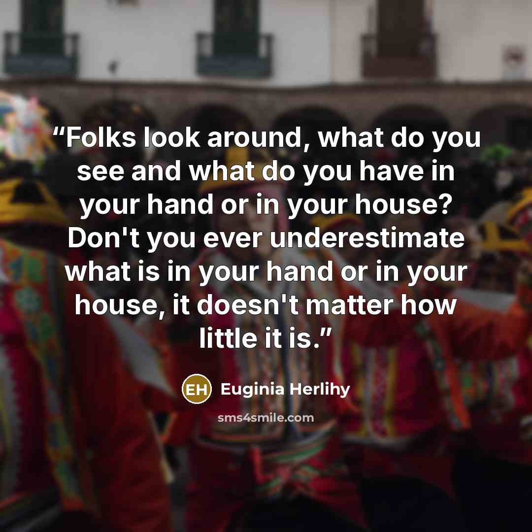 “Folks look around, what do you see and what do you have in your hand or in your house? Don't you ever underestimate what is in your hand or in your house, it doesn't matter how little it is.” quote by Euginia Herlihy