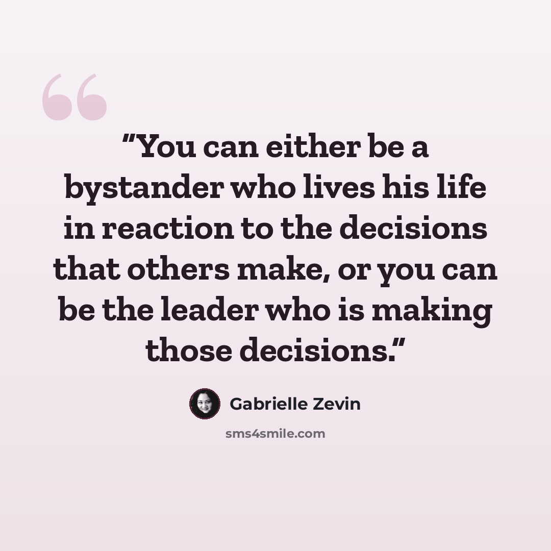 “You can either be a bystander who lives his life in reaction to the decisions that others make, or you can be the leader who is making those decisions.” quote by Gabrielle Zevin