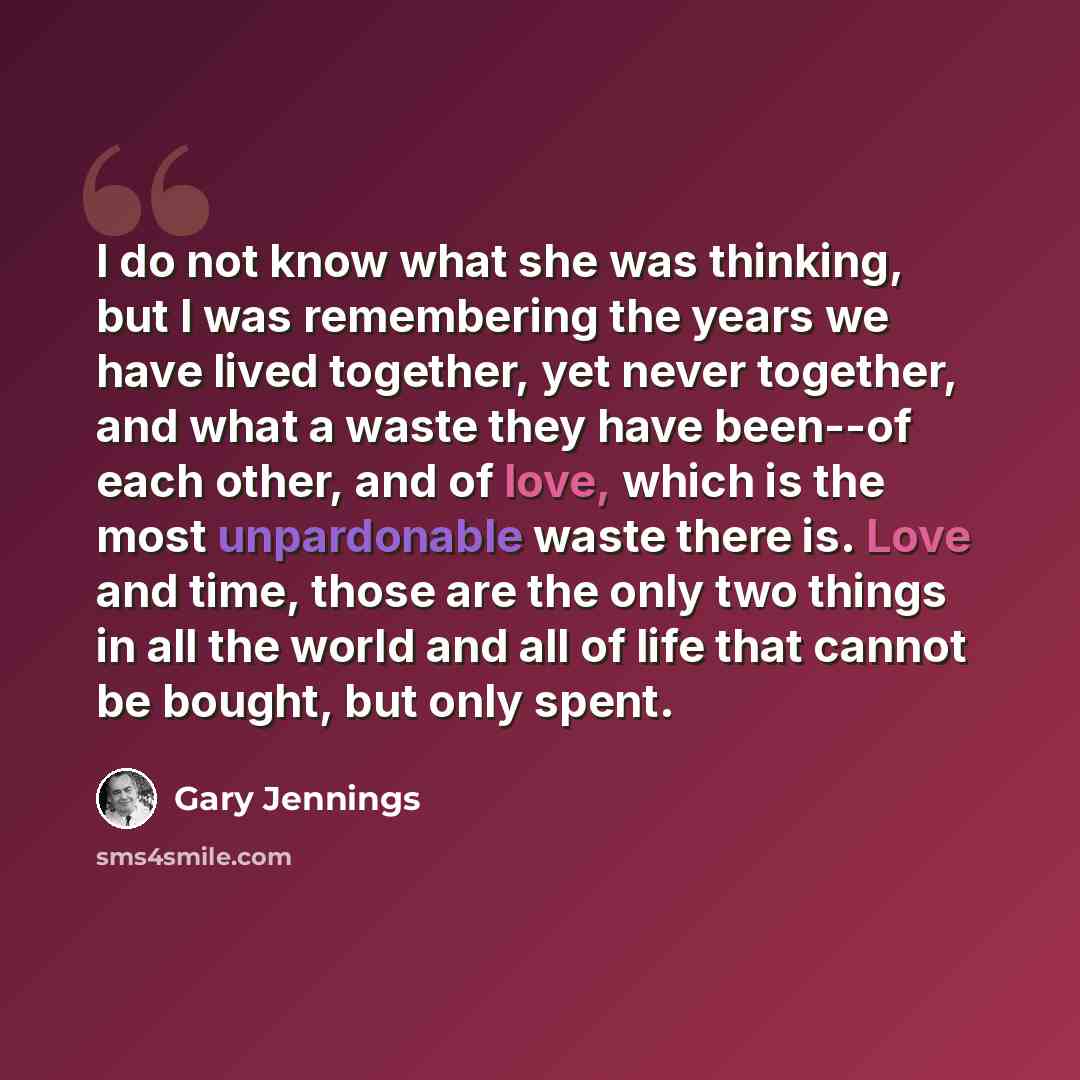 “I do not know what she was thinking, but I was remembering the years we have lived together, yet never together, and what a waste they have been--of each other, and of love, which is the most unpardonable waste there is. Love and time, those are the only two things in all the world and all of life…” quote by Gary Jennings