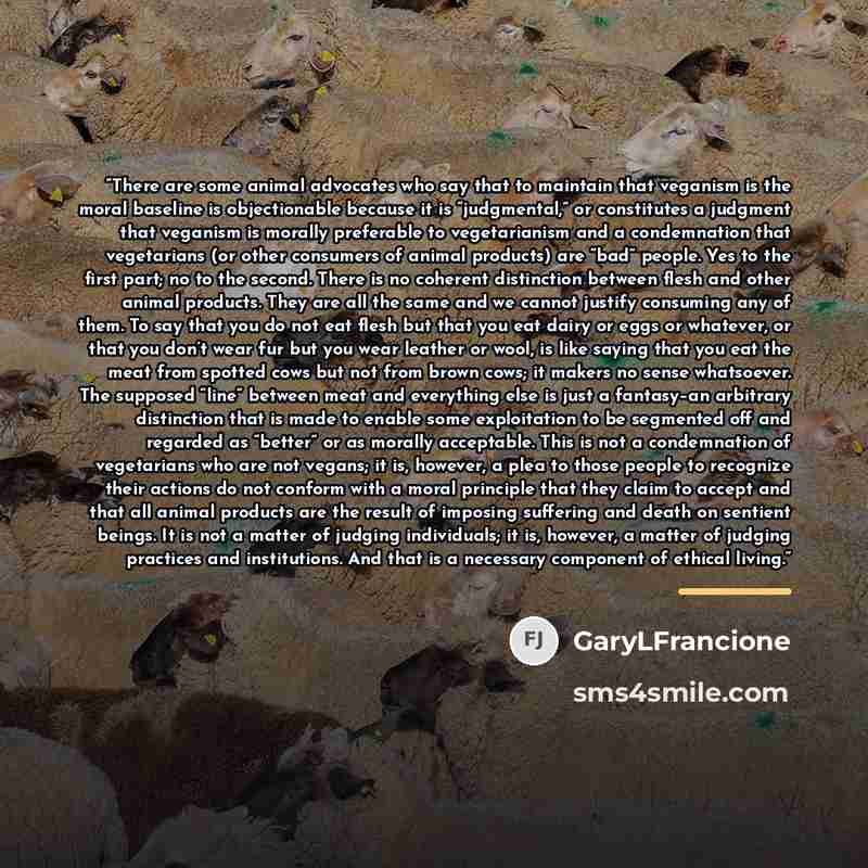 “There are some animal advocates who say that to maintain that veganism is the moral baseline is objectionable because it is “judgmental,” or constitutes a judgment that veganism is morally preferable to vegetarianism and a condemnation that vegetarians (or other consumers of animal products) are…” quote by GaryLFrancione