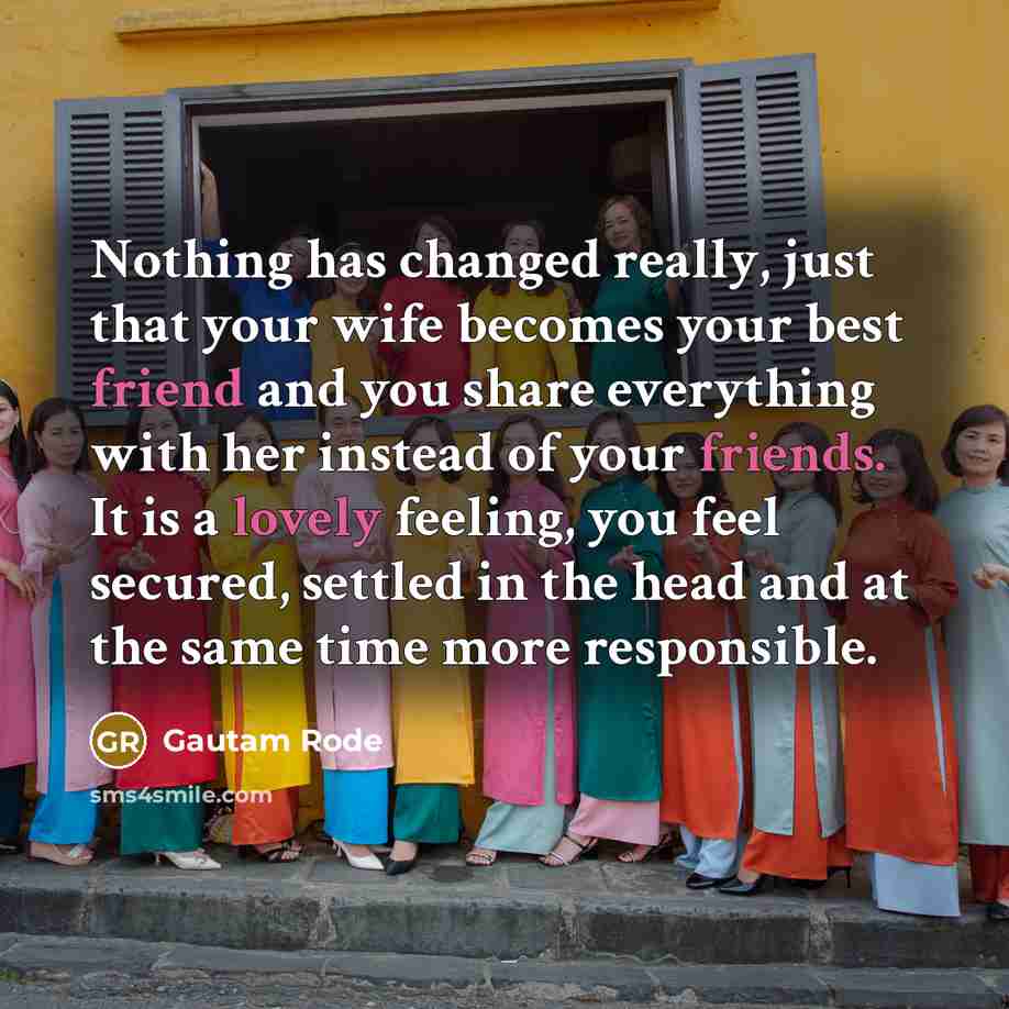 “Nothing has changed really, just that your wife becomes your best friend and you share everything with her instead of your friends. It is a lovely feeling, you feel secured, settled in the head and at the same time more responsible.” quote by Gautam Rode