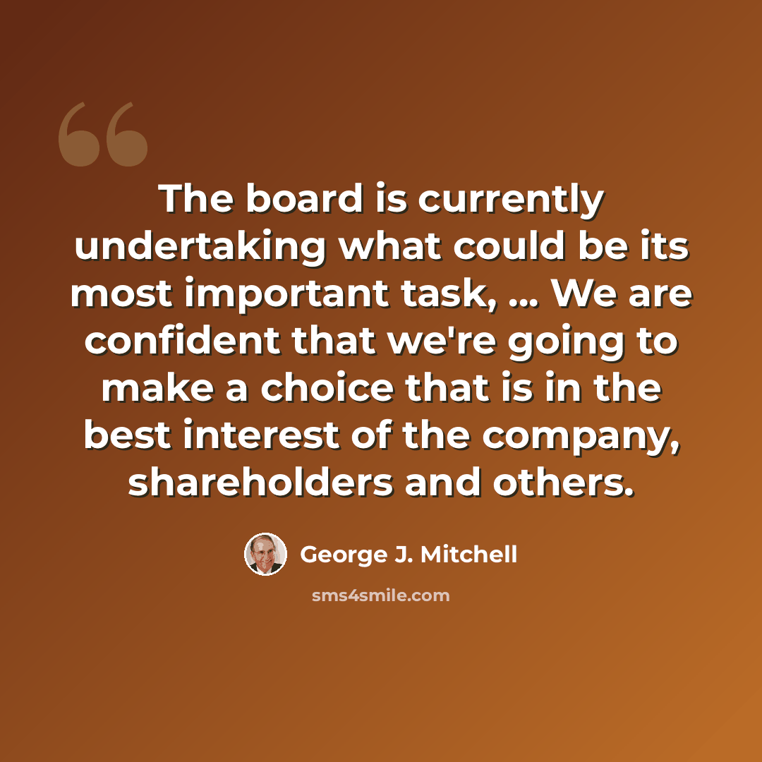 “The board is currently undertaking what could be its most important task, ... We are confident that we're going to make a choice that is in the best interest of the company, shareholders and others.” quote by George J. Mitchell