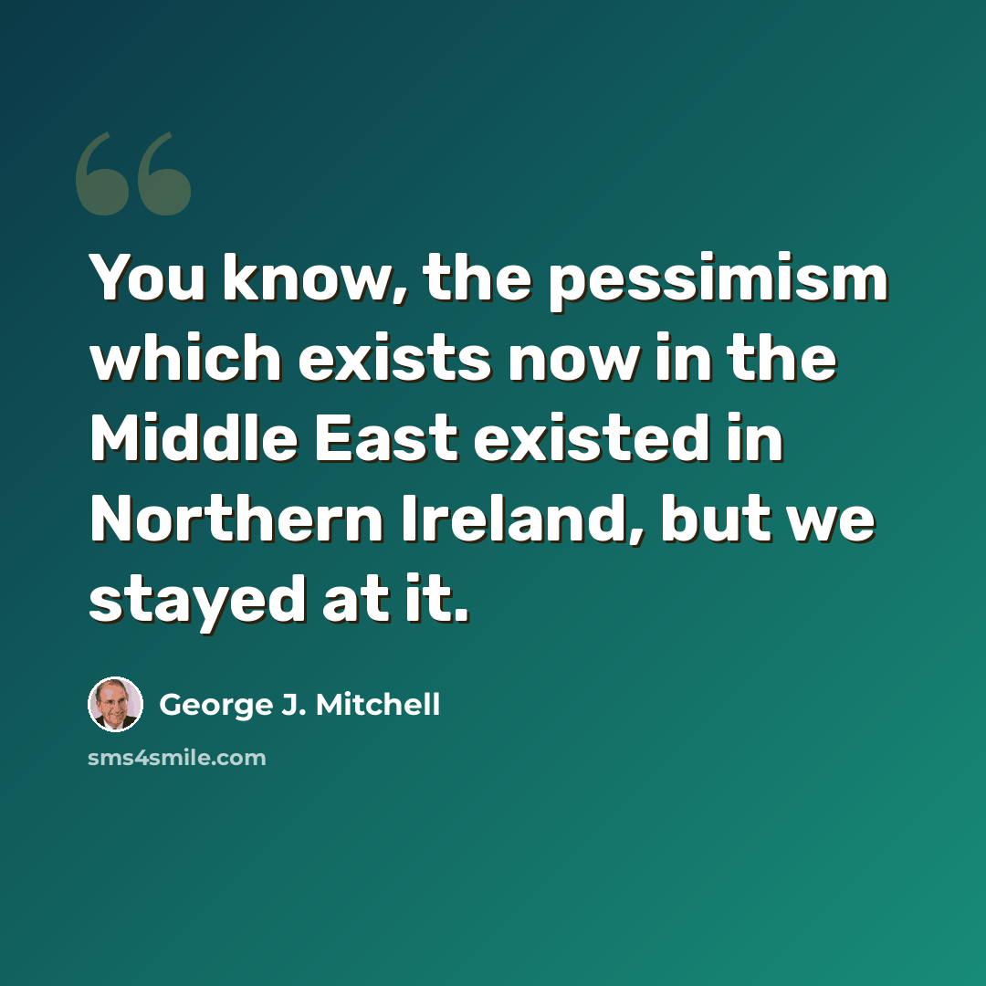 “You know, the pessimism which exists now in the Middle East existed in Northern Ireland, but we stayed at it.” quote by George J. Mitchell