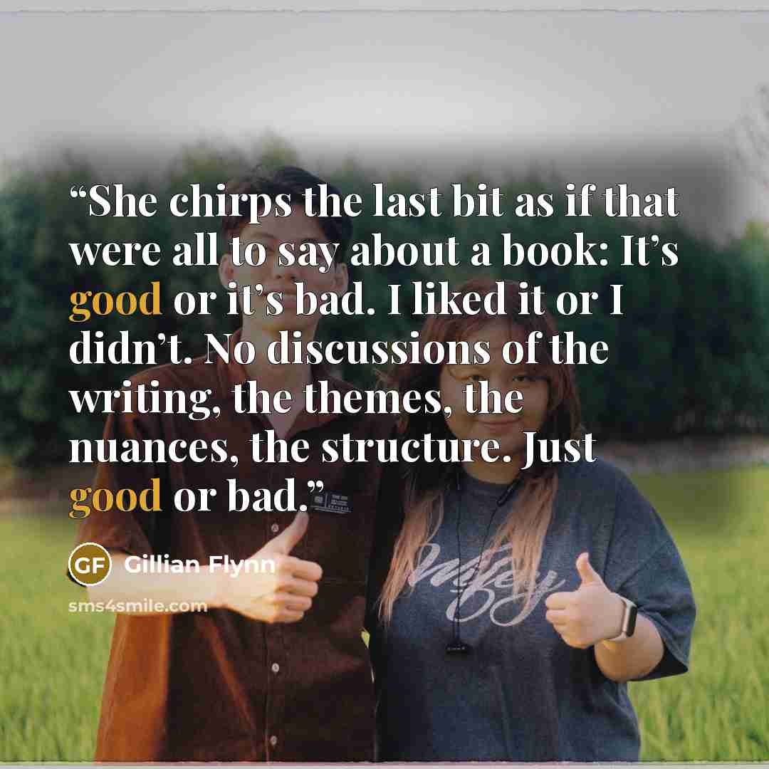 “She chirps the last bit as if that were all to say about a book: It’s good or it’s bad. I liked it or I didn’t. No discussions of the writing, the themes, the nuances, the structure. Just good or bad.” quote by Gillian Flynn