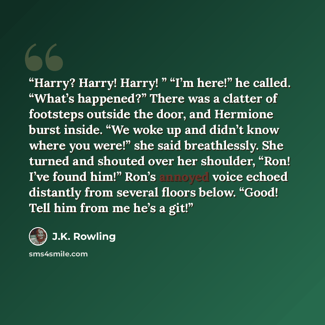 “Harry? Harry! Harry! ” “I’m here!” he called. “What’s happened?” There was a clatter of footsteps outside the door, and Hermione burst inside. “We woke up and didn’t know where you were!” she said breathlessly. She turned and shouted over her shoulder, “Ron! I’ve found him!” Ron’s annoyed voice…” quote by J.K. Rowling