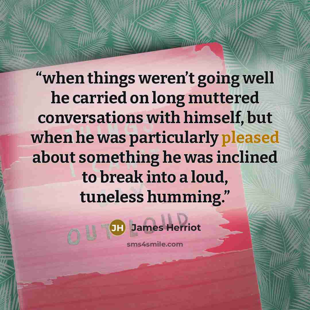 “when things weren’t going well he carried on long muttered conversations with himself, but when he was particularly pleased about something he was inclined to break into a loud, tuneless humming.” quote by James Herriot