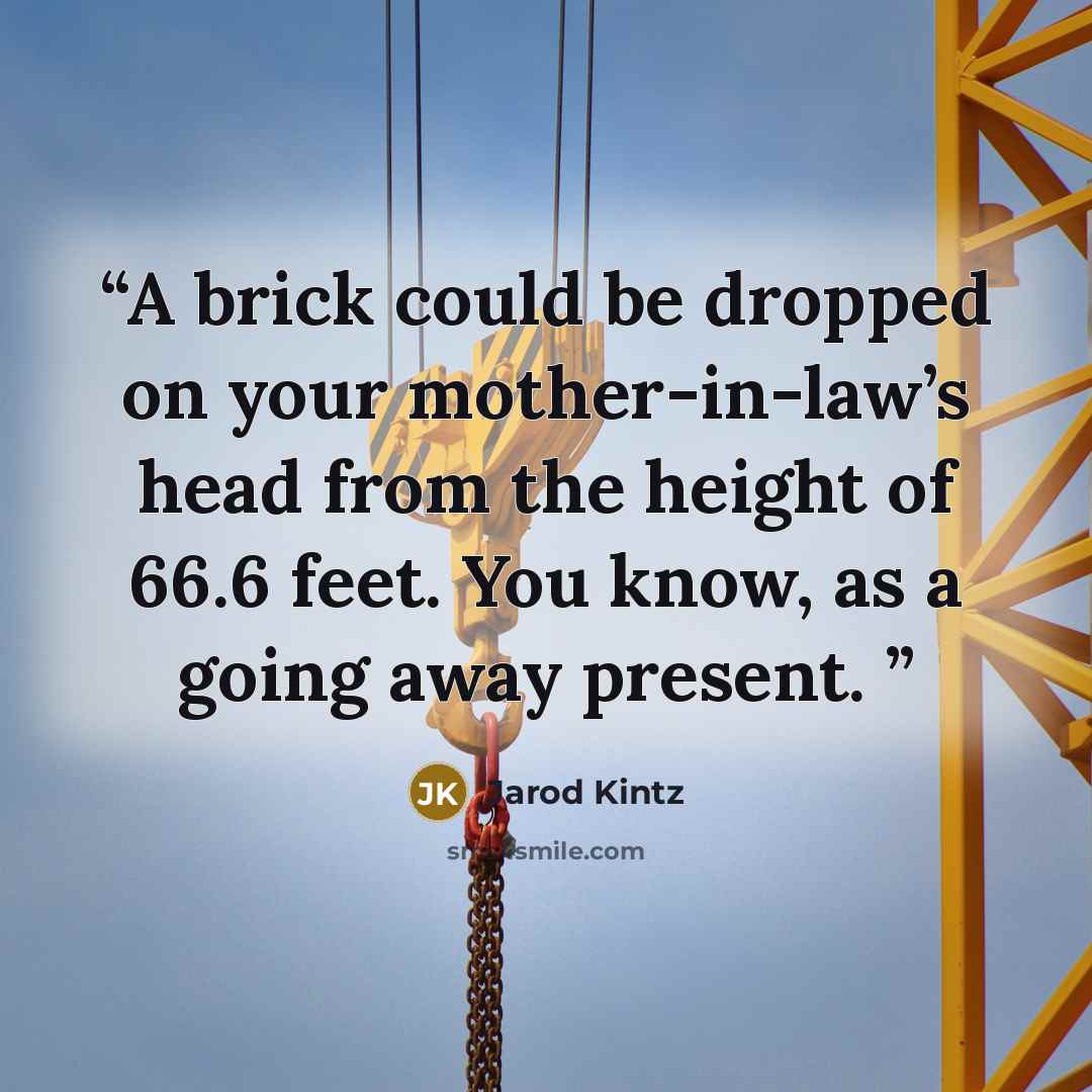 “A brick could be dropped on your mother-in-law’s head from the height of 66.6 feet. You know, as a going away present.” quote by Jarod Kintz