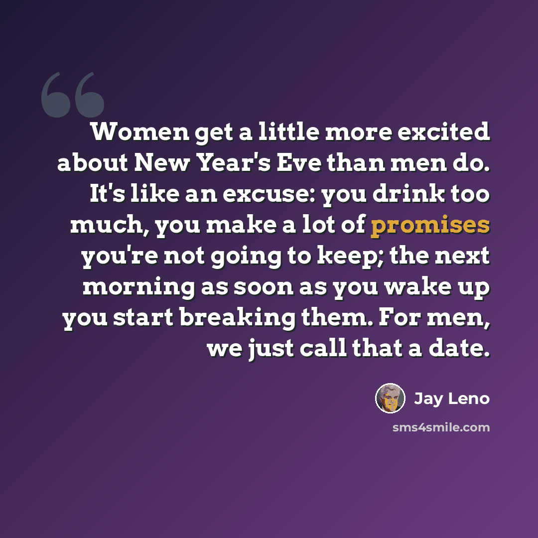 “Women get a little more excited about New Year's Eve than men do. It's like an excuse: you drink too much, you make a lot of promises you're not going to keep; the next morning as soon as you wake up you start breaking them. For men, we just call that a date.” quote by Jay Leno