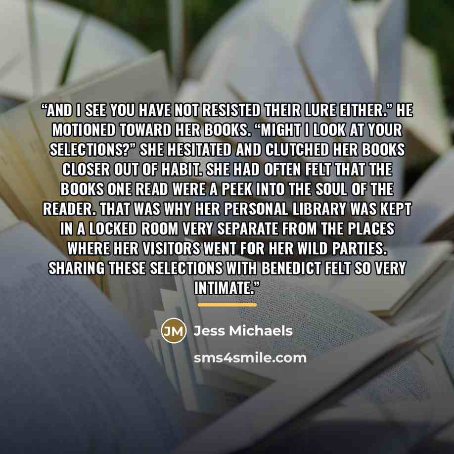 “And I see you have not resisted their lure either.” He motioned toward her books. “Might I look at your selections?” She hesitated and clutched her books closer out of habit. She had often felt that the books one read were a peek into the soul of the reader. That was why her personal library was…” quote by Jess Michaels