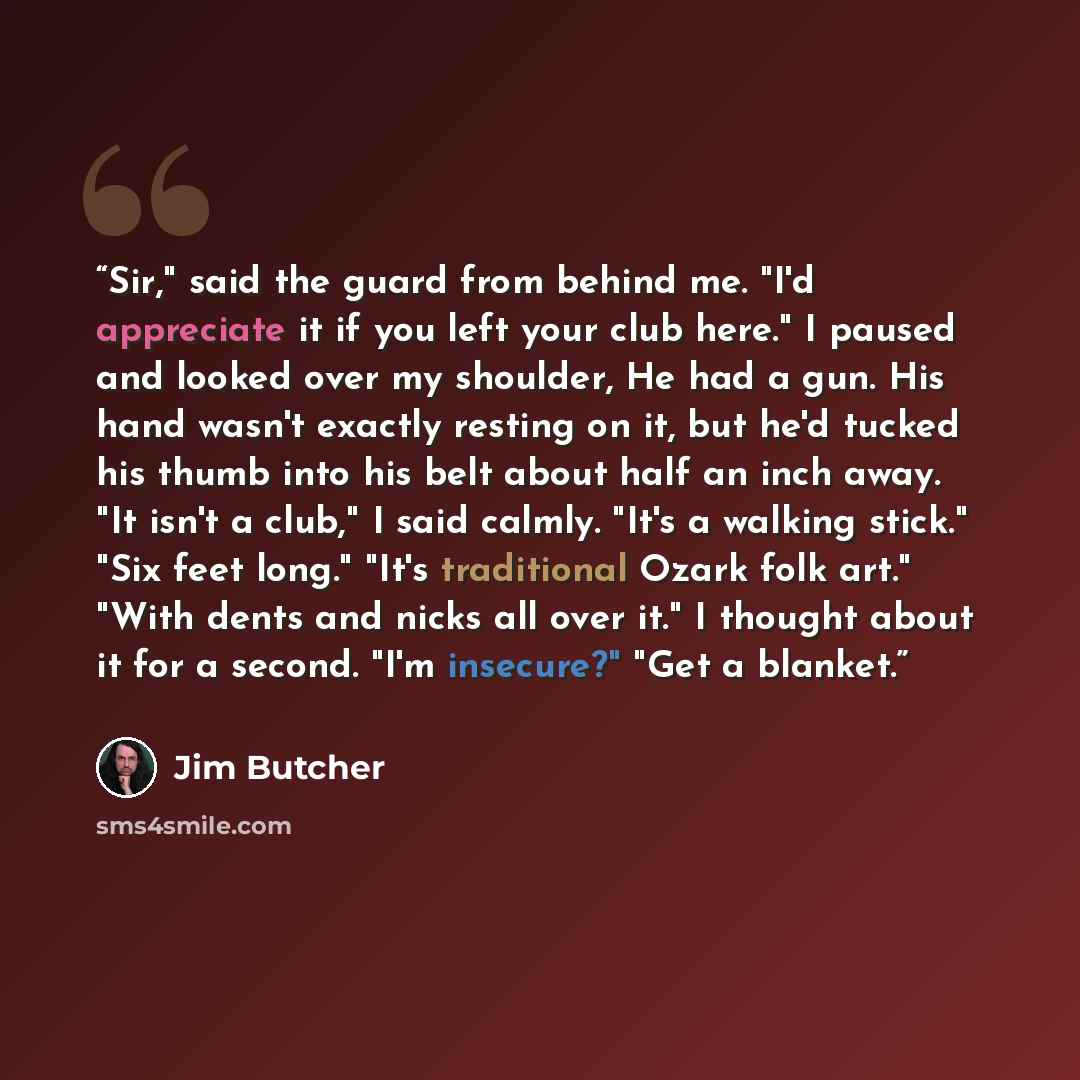 “Sir," said the guard from behind me. "I'd appreciate it if you left your club here." I paused and looked over my shoulder, He had a gun. His hand wasn't exactly resting on it, but he'd tucked his thumb into his belt about half an inch away. "It isn't a club," I said calmly. "It's a walking stick."…” quote by Jim Butcher