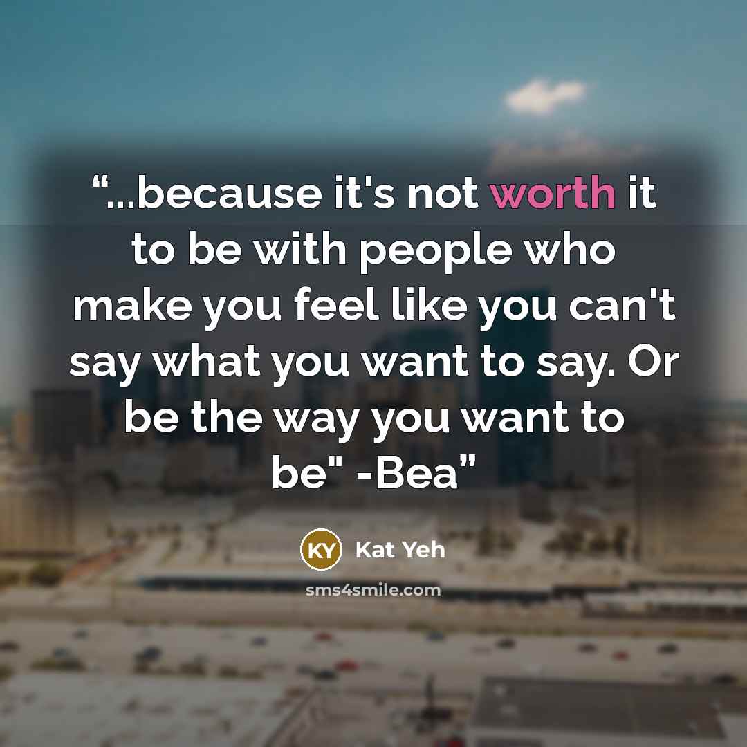 “...because it's not worth it to be with people who make you feel like you can't say what you want to say. Or be the way you want to be" -Bea” quote by Kat Yeh