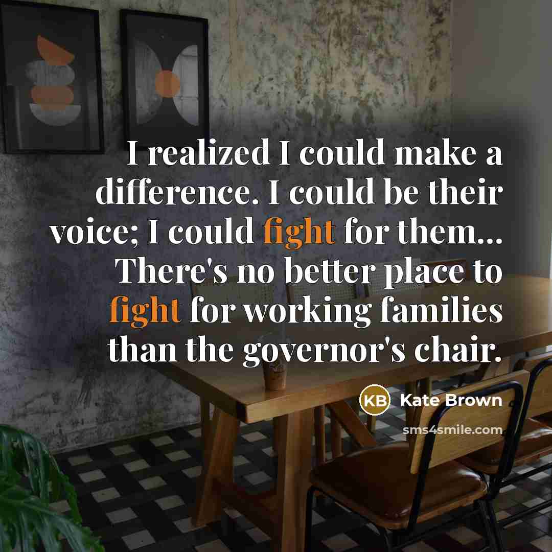 “I realized I could make a difference. I could be their voice; I could fight for them... There's no better place to fight for working families than the governor's chair.” quote by Kate Brown