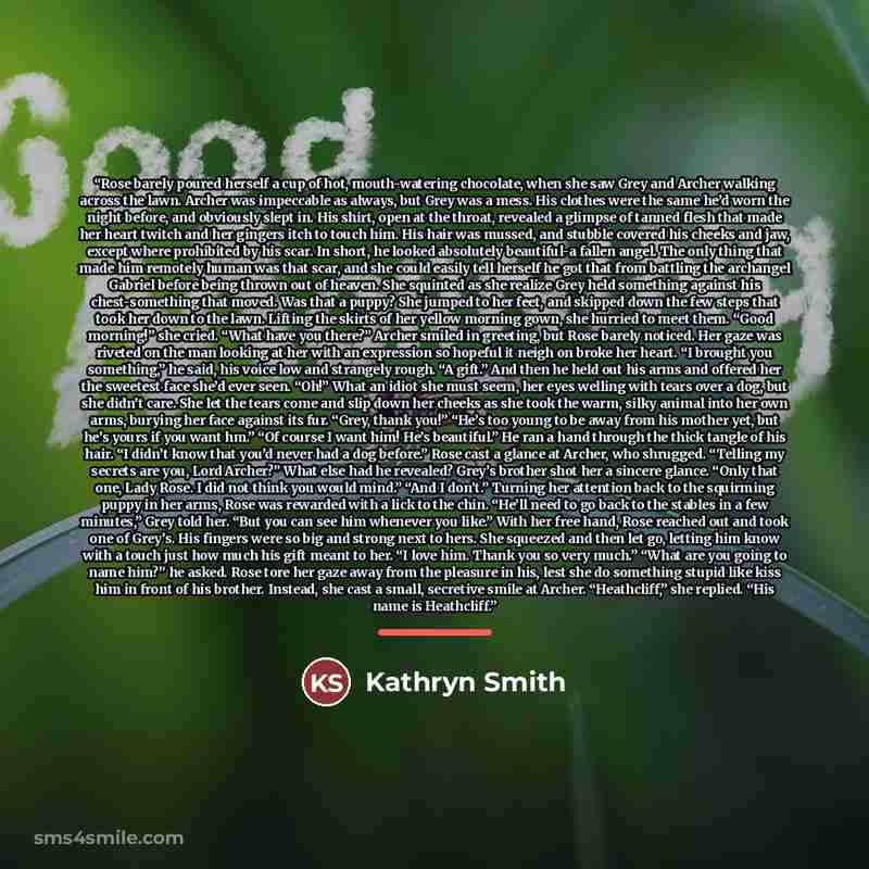 “Rose barely poured herself a cup of hot, mouth-watering chocolate, when she saw Grey and Archer walking across the lawn. Archer was impeccable as always, but Grey was a mess. His clothes were the same he’d worn the night before, and obviously slept in. His shirt, open at the throat, revealed a…” quote by Kathryn Smith