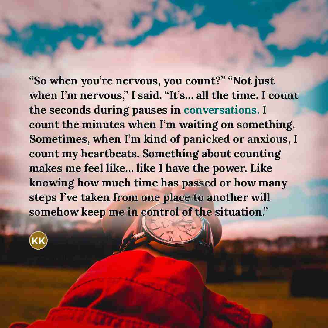 “So when you’re nervous, you count?” “Not just when I’m nervous,” I said. “It’s… all the time. I count the seconds during pauses in conversations. I count the minutes when I’m waiting on something. Sometimes, when I’m kind of panicked or anxious, I count my heartbeats. Something about counting…” quote by Kody Keplinger