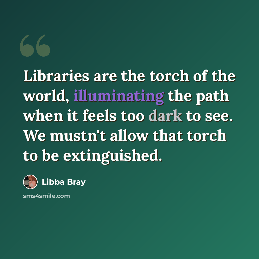“Libraries are the torch of the world, illuminating the path when it feels too dark to see. We mustn't allow that torch to be extinguished.” quote by Libba Bray