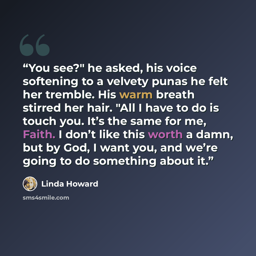 “You see?" he asked, his voice softening to a velvety punas he felt her tremble. His warm breath stirred her hair. "All I have to do is touch you. It’s the same for me, Faith. I don’t like this worth a damn, but by God, I want you, and we’re going to do something about it.” quote by Linda Howard