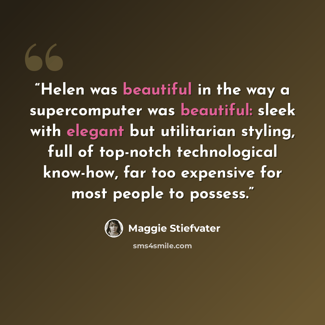 “Helen was beautiful in the way a supercomputer was beautiful: sleek with elegant but utilitarian styling, full of top-notch technological know-how, far too expensive for most people to possess.” quote by Maggie Stiefvater