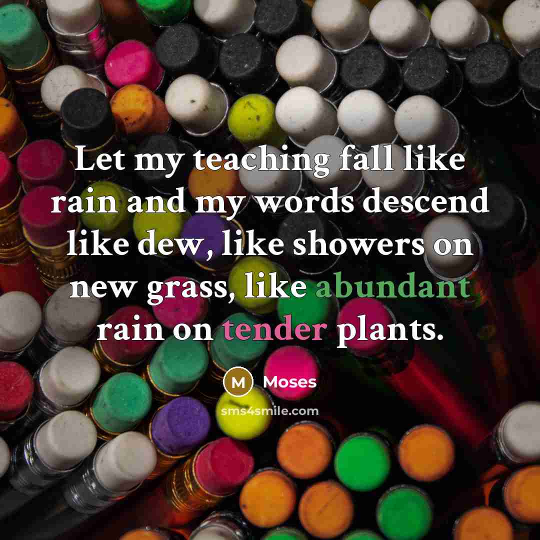 “Let my teaching fall like rain and my words descend like dew, like showers on new grass, like abundant rain on tender plants.” quote by Moses