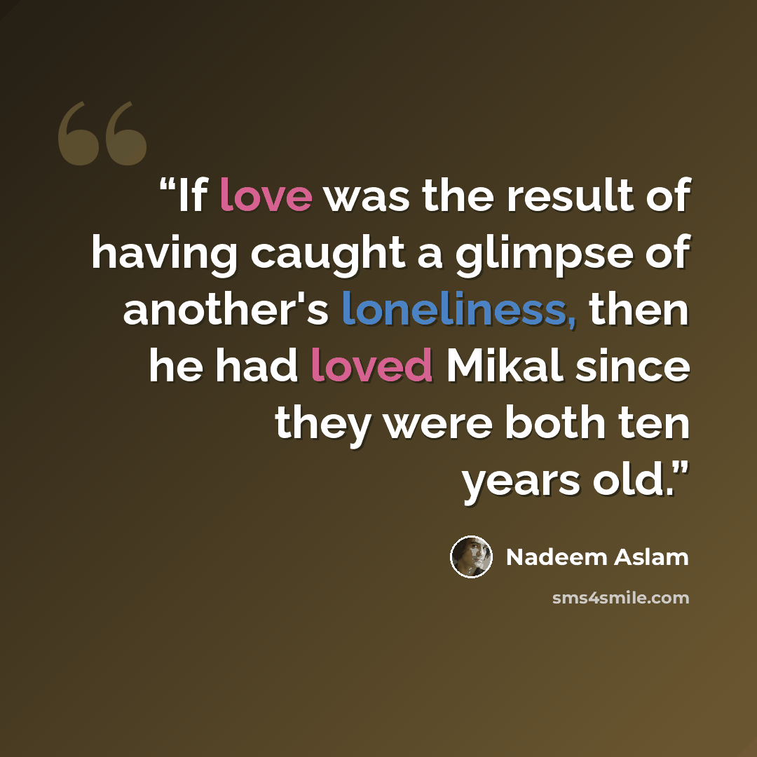 “If love was the result of having caught a glimpse of another's loneliness, then he had loved Mikal since they were both ten years old.” quote by Nadeem Aslam