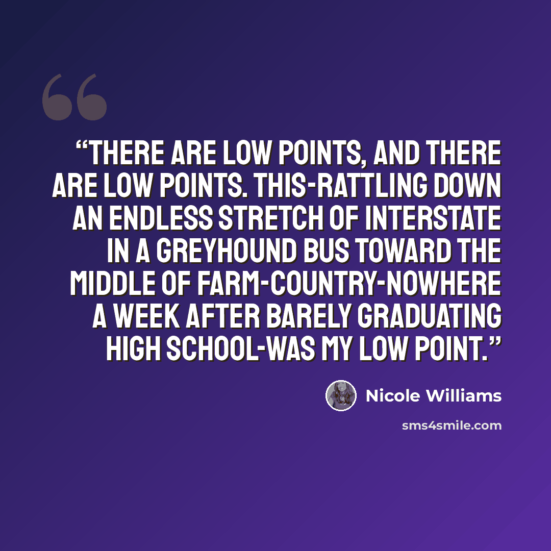 “THERE ARE LOW points, and there are low points. This-rattling down an endless stretch of interstate in a Greyhound bus toward the middle of farm-country-nowhere a week after barely graduating high school-was my low point.” quote by Nicole Williams