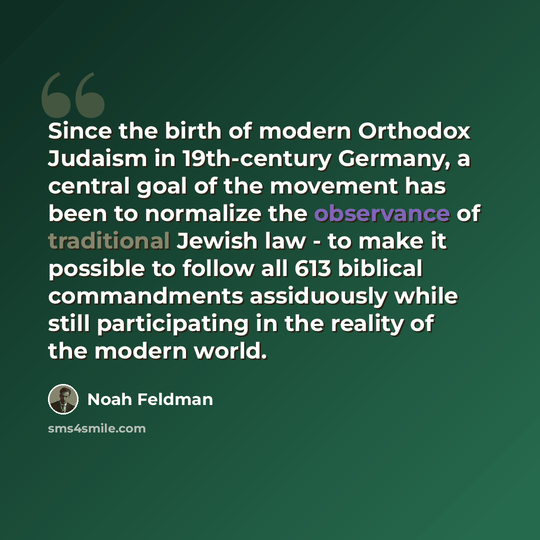 “Since the birth of modern Orthodox Judaism in 19th-century Germany, a central goal of the movement has been to normalize the observance of traditional Jewish law - to make it possible to follow all 613 biblical commandments assiduously while still participating in the reality of the modern world.” quote by Noah Feldman