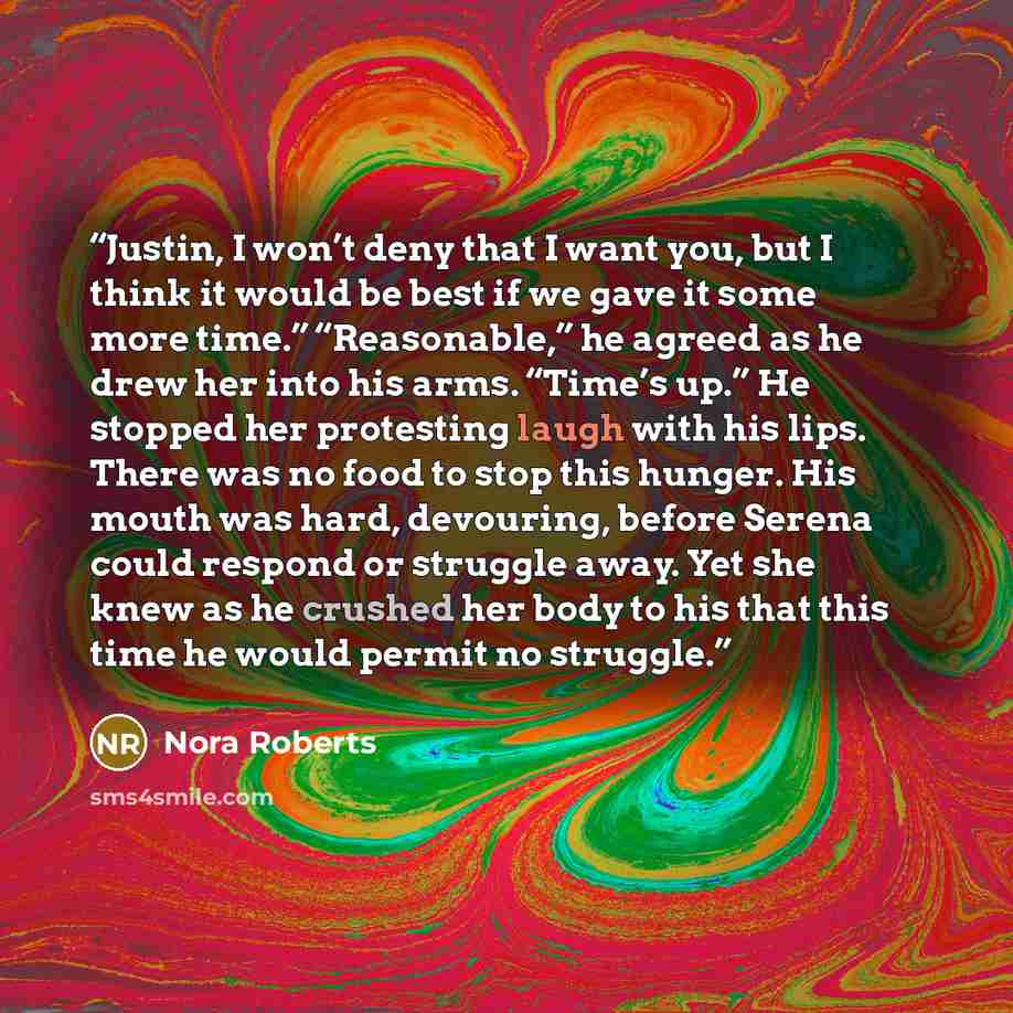 “Justin, I won’t deny that I want you, but I think it would be best if we gave it some more time.” “Reasonable,” he agreed as he drew her into his arms. “Time’s up.” He stopped her protesting laugh with his lips. There was no food to stop this hunger. His mouth was hard, devouring, before Serena…” quote by Nora Roberts