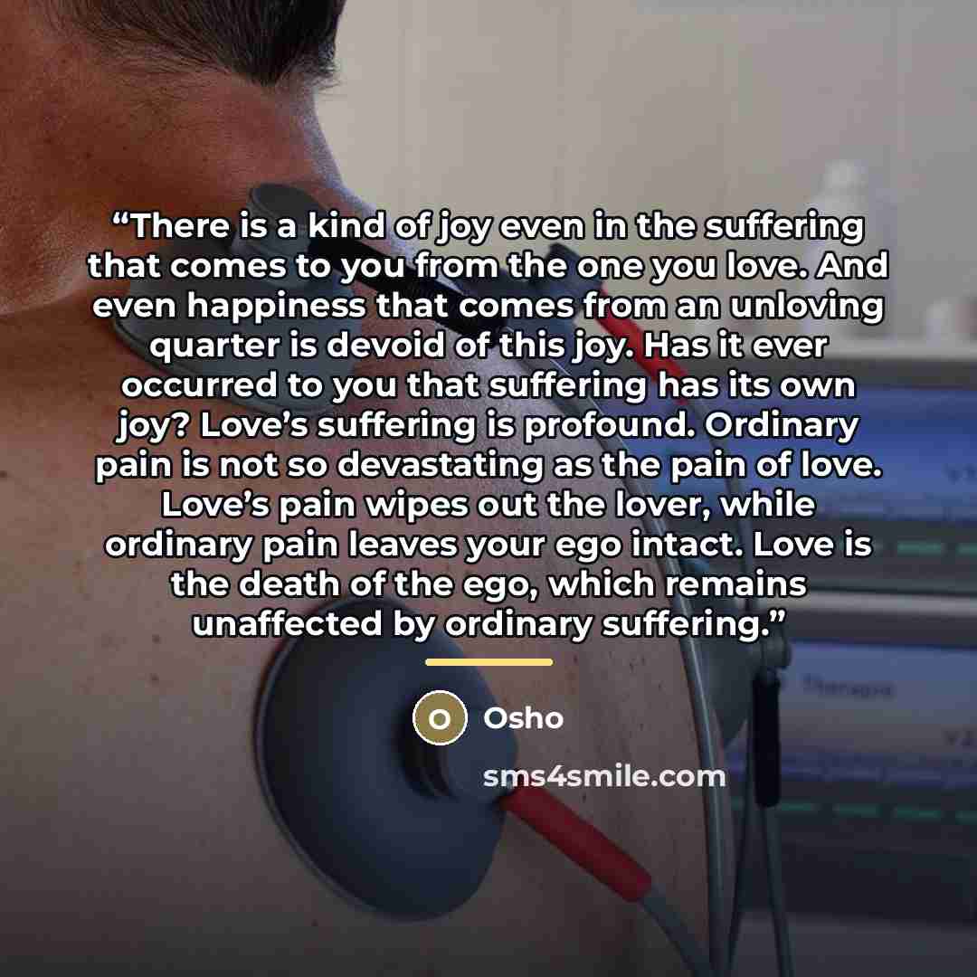“There is a kind of joy even in the suffering that comes to you from the one you love. And even happiness that comes from an unloving quarter is devoid of this joy. Has it ever occurred to you that suffering has its own joy? Love’s suffering is profound. Ordinary pain is not so devastating as the…” quote by Osho