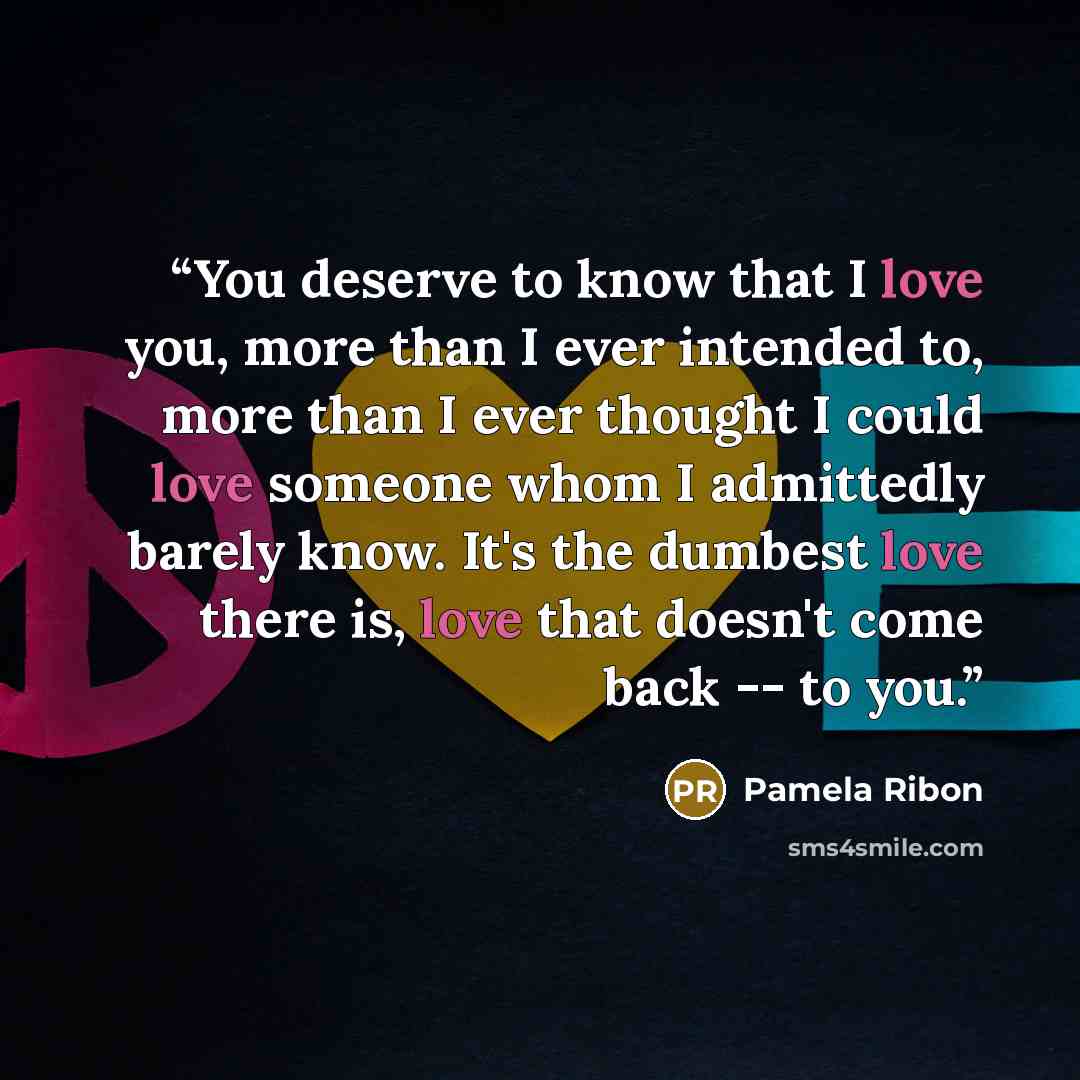 “You deserve to know that I love you, more than I ever intended to, more than I ever thought I could love someone whom I admittedly barely know. It's the dumbest love there is, love that doesn't come back -- to you.” quote by Pamela Ribon