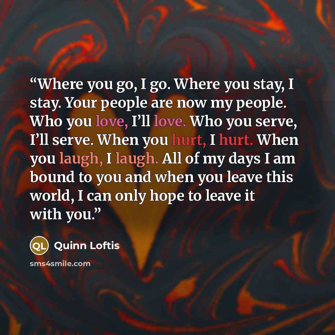 “Where you go, I go. Where you stay, I stay. Your people are now my people. Who you love, I’ll love. Who you serve, I’ll serve. When you hurt, I hurt. When you laugh, I laugh. All of my days I am bound to you and when you leave this world, I can only hope to leave it with you.” quote by Quinn Loftis