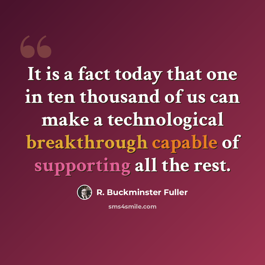 “It is a fact today that one in ten thousand of us can make a technological breakthrough capable of supporting all the rest.” quote by R. Buckminster Fuller