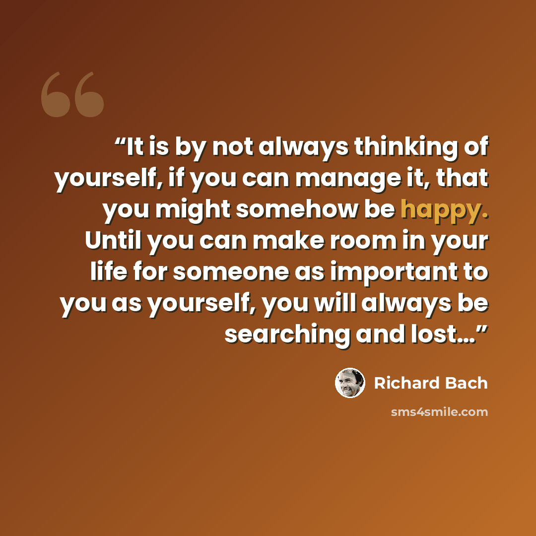 “It is by not always thinking of yourself, if you can manage it, that you might somehow be happy. Until you can make room in your life for someone as important to you as yourself, you will always be searching and lost…” quote by Richard Bach