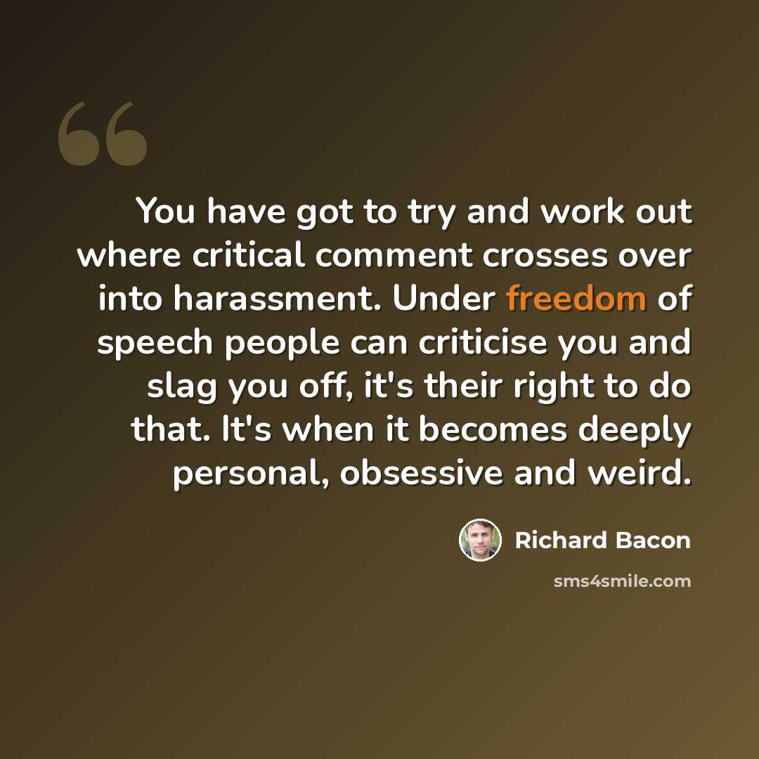 “You have got to try and work out where critical comment crosses over into harassment. Under freedom of speech people can criticise you and slag you off, it's their right to do that. It's when it becomes deeply personal, obsessive and weird.” quote by Richard Bacon