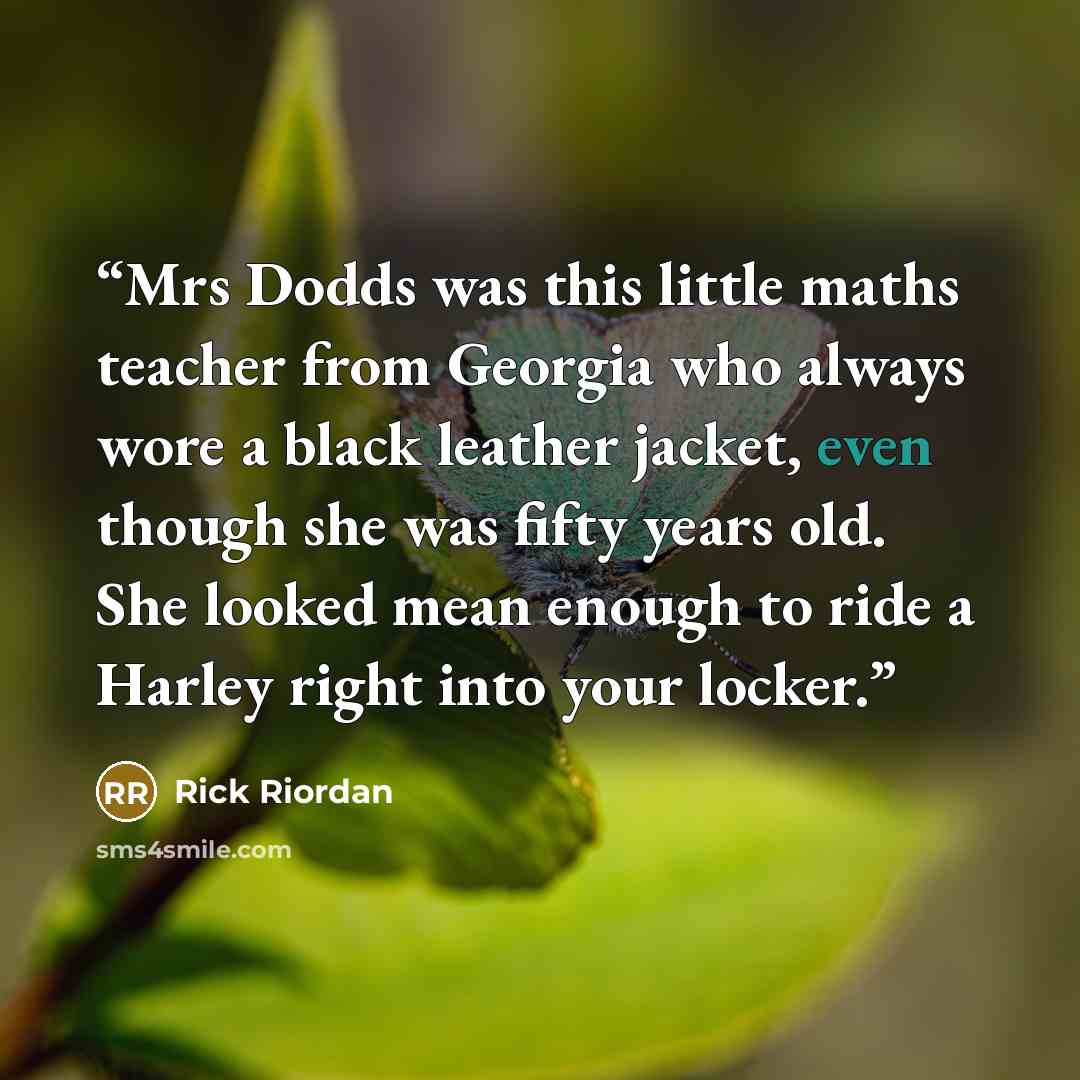“Mrs Dodds was this little maths teacher from Georgia who always wore a black leather jacket, even though she was fifty years old. She looked mean enough to ride a Harley right into your locker.” quote by Rick Riordan