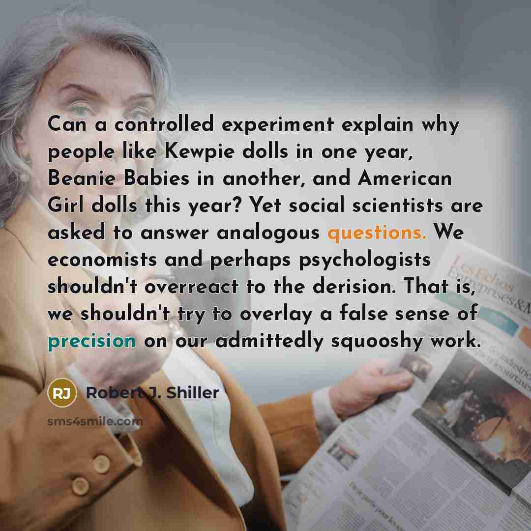 “Can a controlled experiment explain why people like Kewpie dolls in one year, Beanie Babies in another, and American Girl dolls this year? Yet social scientists are asked to answer analogous questions. We economists and perhaps psychologists shouldn't overreact to the derision. That is, we…” quote by Robert J. Shiller